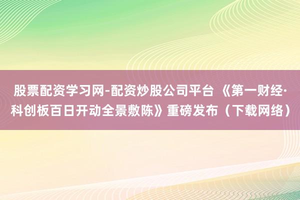 股票配资学习网-配资炒股公司平台 《第一财经·科创板百日开动全景敷陈》重磅发布（下载网络）