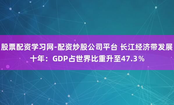 股票配资学习网-配资炒股公司平台 长江经济带发展十年：GDP占世界比重升至47.3％