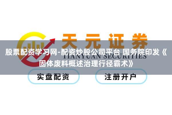股票配资学习网-配资炒股公司平台 国务院印发《固体废料概述治理行径霸术》
