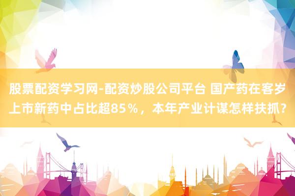股票配资学习网-配资炒股公司平台 国产药在客岁上市新药中占比超85％，本年产业计谋怎样扶抓？