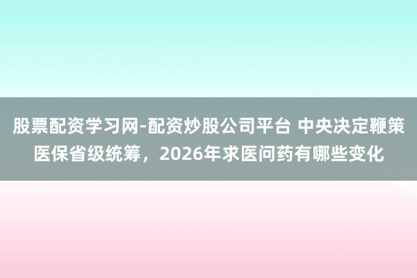 股票配资学习网-配资炒股公司平台 中央决定鞭策医保省级统筹，2026年求医问药有哪些变化