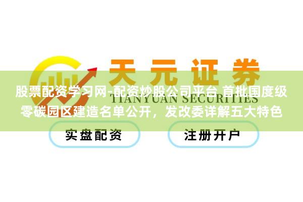 股票配资学习网-配资炒股公司平台 首批国度级零碳园区建造名单公开，发改委详解五大特色
