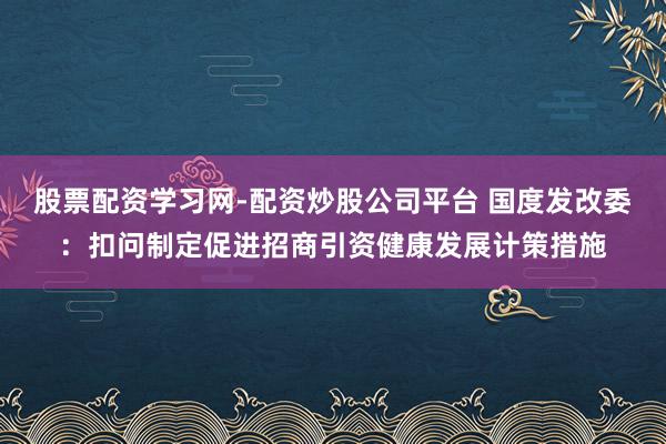 股票配资学习网-配资炒股公司平台 国度发改委：扣问制定促进招商引资健康发展计策措施