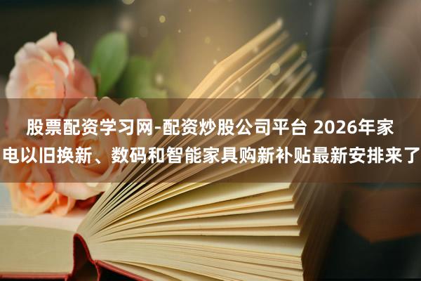 股票配资学习网-配资炒股公司平台 2026年家电以旧换新、数码和智能家具购新补贴最新安排来了