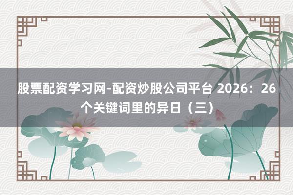 股票配资学习网-配资炒股公司平台 2026：26个关键词里的异日（三）