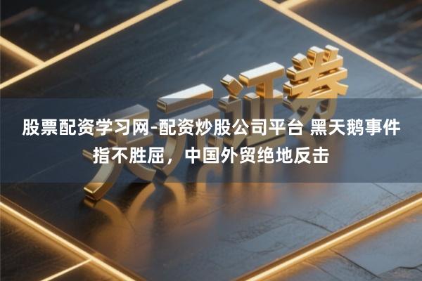 股票配资学习网-配资炒股公司平台 黑天鹅事件指不胜屈，中国外贸绝地反击