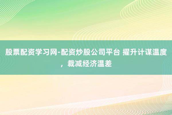 股票配资学习网-配资炒股公司平台 擢升计谋温度，裁减经济温差