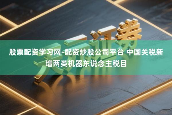 股票配资学习网-配资炒股公司平台 中国关税新增两类机器东说念主税目