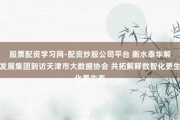 股票配资学习网-配资炒股公司平台 衡水泰华解释发展集团到访天津市大数据协会 共拓解释数智化更生态