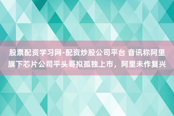 股票配资学习网-配资炒股公司平台 音讯称阿里旗下芯片公司平头哥拟孤独上市，阿里未作复兴
