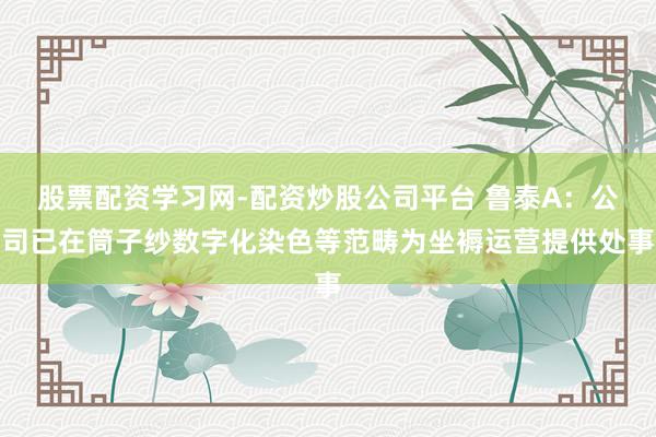 股票配资学习网-配资炒股公司平台 鲁泰A：公司已在筒子纱数字化染色等范畴为坐褥运营提供处事
