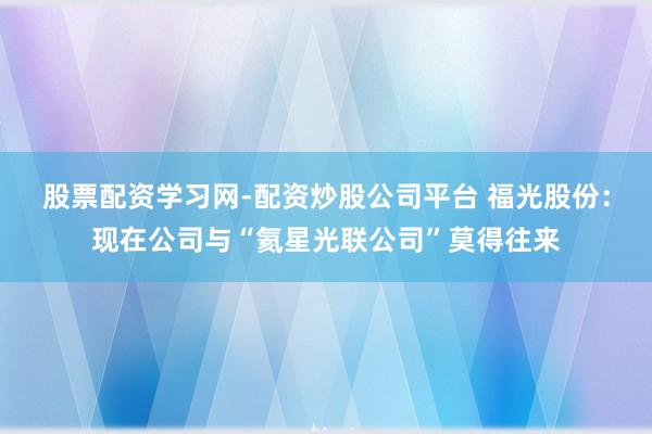 股票配资学习网-配资炒股公司平台 福光股份：现在公司与“氦星光联公司”莫得往来