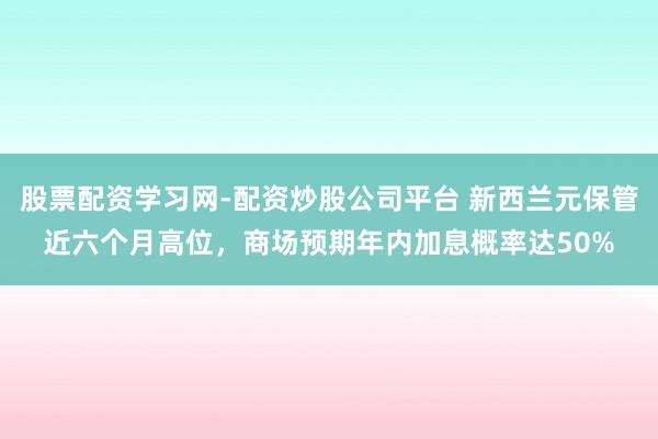 股票配资学习网-配资炒股公司平台 新西兰元保管近六个月高位，商场预期年内加息概率达50%