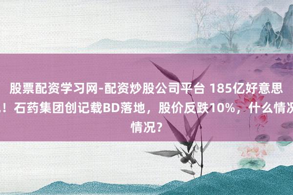 股票配资学习网-配资炒股公司平台 185亿好意思元！石药集团创记载BD落地，股价反跌10%，什么情况？