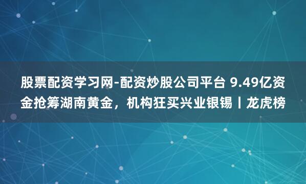 股票配资学习网-配资炒股公司平台 9.49亿资金抢筹湖南黄金，机构狂买兴业银锡丨龙虎榜
