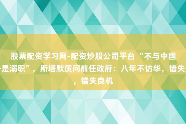股票配资学习网-配资炒股公司平台 “不与中国斗争是溺职”，斯塔默质问前任政府：八年不访华，错失良机